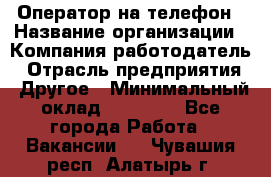 Оператор на телефон › Название организации ­ Компания-работодатель › Отрасль предприятия ­ Другое › Минимальный оклад ­ 15 000 - Все города Работа » Вакансии   . Чувашия респ.,Алатырь г.